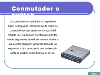 Conmutador o switch Un conmutador o switch es un dispositivo digital de lógica de interconexión de redes de computadores que opera en la capa 2 del modelo OSI. Su función es interconectar dos o más segmentos de red, de manera similar a los puentes (bridges), pasando datos de un segmento a otro de acuerdo con la dirección MAC de destino de las tramas en la red.   Menú 