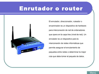 Enrutador o router El enrutador, direccionador, ruteador o encaminador es un dispositivo de hardware para interconexión de red de ordenadores que opera en la capa tres (nivel de red). Un enrutador es un dispositivo para la interconexión de redes informáticas que permite asegurar el enrutamiento de paquetes entre redes o determinar la mejor ruta que debe tomar el paquete de datos. Menú 