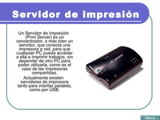 Servidor de impresión Un Servidor de Impresión (Print Server) es un concentrador, o más bien un servidor, que conecta una impresora a red, para que cualquier PC pueda acceder a ella e imprimir trabajos, sin depender de otro PC para poder utilizarla, como es el caso de las impresoras compartidas. Actualmente existen servidores de impresora tanto para interfaz paralela, como por USB. Menú 