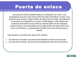 Una puerta de enlace predeterminada es un dispositivo (un  router  o una computadora) que sirve como enlace entre dos redes informáticas, es decir, es el dispositivo que conecta y dirige el tráfico de datos entre dos redes. Generalmente en las casas, ese dispositivo es el  router  y Cable-Modem o DSL-Modem que conecta la red local de la casa (LAN) con Internet (WAN). En las empresas, muchas veces es una computadora la que dirige el tráfico de datos entre la red local y la red exterior, y, generalmente, también actúa como servidor proxy y firewall. Este dipositivo, al conectar dos redes de IP, poseerá: una dirección IP privada: que servirá para identificarse dentro de la red local,  una dirección IP pública: que servirá para identificarse dentro de la red exterior.  Puerta de enlace Menú 