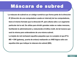 Máscara de subred La máscara de subred es un código numérico que forma parte de la dirección IP (Dirección de una computadora usada en internet) de los computadores, tiene el mismo formato que la dirección IP, pero afecta sólo a un segmento particular de la red. Se utiliza para dividir grandes redes en redes menores, facilitando la administración y reduciendo el tráfico inútil, de tal manera que será la misma para ordenadores de una misma subred. La tarjeta de red rechazará aquellos paquetes que no cumplan el que IP & MS = GW (gateway, puerta de enlace) realizando un AND lógico sólo con aquellos bits que indique la máscara de subred (MS).  Menú 