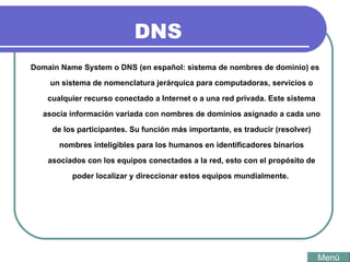 DNS Domain Name System o DNS (en español: sistema de nombres de dominio) es un sistema de nomenclatura jerárquica para computadoras, servicios o cualquier recurso conectado a Internet o a una red privada. Este sistema asocia información variada con nombres de dominios asignado a cada uno de los participantes. Su función más importante, es traducir (resolver) nombres inteligibles para los humanos en identificadores binarios asociados con los equipos conectados a la red, esto con el propósito de poder localizar y direccionar estos equipos mundialmente.  Menú 