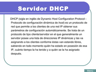 Servidor DHCP DHCP (sigla en inglés de Dynamic Host Configuration Protocol - Protocolo de configuración dinámica de  host ) es un protocolo de red que permite a los clientes de una red IP obtener sus parámetros de configuración automáticamente. Se trata de un protocolo de tipo cliente/servidor en el que generalmente un servidor posee una lista de direcciones IP dinámicas y las va asignando a los clientes conforme éstas van estando libres, sabiendo en todo momento quién ha estado en posesión de esa IP, cuánto tiempo la ha tenido y a quién se la ha asignado después.  Menú 