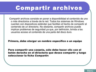 Compartir archivos Compartir archivos consiste en poner a disponibilidad el contenido de uno o más directorios a través de la red. Todos los sistemas de Windows cuentan con dispositivos estándar que facilitan el hecho de compartir el contenido de un directorio. No obstante, compartir archivos puede implicar problemas de seguridad ya que, por definición, brinda a los usuarios acceso al contenido de una parte del disco duro.  Menú Primero, debe otorgar un nombre específico a un equipo  Para compartir una carpeta, sólo debe hacer clic con el botón derecho en el directorio que desea compartir y luego seleccionar la ficha  Compartir :  