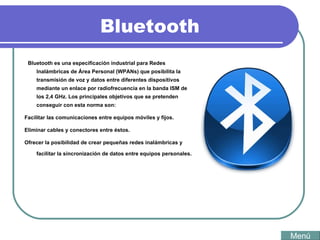Bluetooth Bluetooth es una especificación industrial para Redes Inalámbricas de Área Personal (WPANs) que posibilita la transmisión de voz y datos entre diferentes dispositivos mediante un enlace por radiofrecuencia en la banda ISM de los 2,4 GHz. Los principales objetivos que se pretenden conseguir con esta norma son: Facilitar las comunicaciones entre equipos móviles y fijos.  Eliminar cables y conectores entre éstos.  Ofrecer la posibilidad de crear pequeñas redes inalámbricas y facilitar la sincronización de datos entre equipos personales.  Menú 
