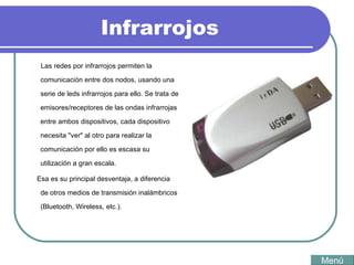 Infrarrojos Las redes por infrarrojos permiten la comunicación entre dos nodos, usando una serie de leds infrarrojos para ello. Se trata de emisores/receptores de las ondas infrarrojas entre ambos dispositivos, cada dispositivo necesita "ver" al otro para realizar la comunicación por ello es escasa su utilización a gran escala. Esa es su principal desventaja, a diferencia de otros medios de transmisión inalámbricos (Bluetooth, Wireless, etc.). Menú 