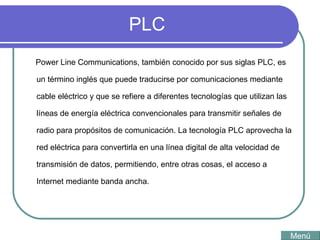 PLC Power Line Communications, también conocido por sus siglas PLC, es un término inglés que puede traducirse por comunicaciones mediante cable eléctrico y que se refiere a diferentes tecnologías que utilizan las líneas de energía eléctrica convencionales para transmitir señales de radio para propósitos de comunicación. La tecnología PLC aprovecha la red eléctrica para convertirla en una línea digital de alta velocidad de transmisión de datos, permitiendo, entre otras cosas, el acceso a Internet mediante banda ancha.  Menú 