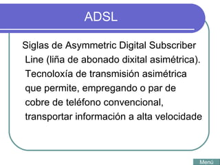 ADSL Siglas de Asymmetric Digital Subscriber Line (liña de abonado dixital asimétrica). Tecnoloxía de transmisión asimétrica que permite, empregando o par de cobre de teléfono convencional, transportar información a alta velocidade  Menú 