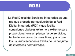 RDSI La Red Digital de Servicios Integrados es una red que procede por evolución de la Red Digital Integrada (RDI) y que facilita conexiones digitales extremo a extremo para proporcionar una amplia gama de servicios, tanto de voz como de otros tipos, y a la que los usuarios acceden a través de un conjunto de interfaces normalizados. Menú 