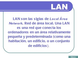 LAN LAN  son las siglas de  Local Área Network , Red de área local. Una LAN es una red que conecta los ordenadores en un área relativamente pequeña y predeterminada (como una habitación, un edificio, o un conjunto de edificios ).   Menú 