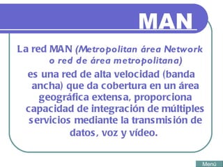 MAN La red MAN  (Metropolitan área Network  o red de área metropolitana) es una red de alta velocidad (banda ancha) que da cobertura en un área geográfica extensa, proporciona capacidad de integración de múltiples servicios mediante la transmisión de datos, voz y vídeo.   Menú 
