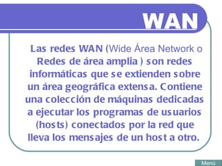 WAN Las redes WAN ( Wide Área Network o  Redes de área amplia  ) son redes informáticas que se extienden sobre un área geográfica extensa. Contiene una colección de máquinas dedicadas a ejecutar los programas de usuarios (hosts) conectados por la red que lleva los mensajes de un host a otro.  Menú 
