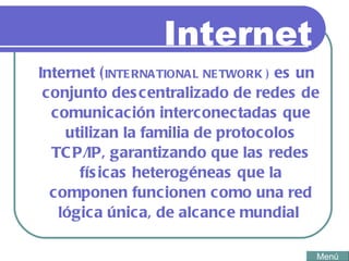 Internet Internet ( INTERNATIONAL NETWORK  )  es un conjunto descentralizado de redes de comunicación interconectadas que utilizan la familia de protocolos TCP/IP, garantizando que las redes físicas heterogéneas que la componen funcionen como una red lógica única, de alcance mundial  Menú 