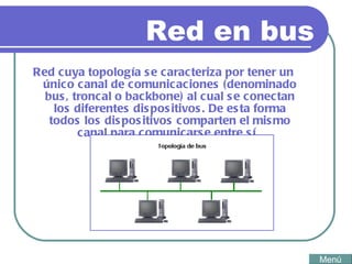 Red en bus Red cuya topología se caracteriza por tener un único canal de comunicaciones (denominado bus, troncal o backbone) al cual se conectan los diferentes dispositivos. De esta forma todos los dispositivos comparten el mismo canal para comunicarse entre sí.  Menú 