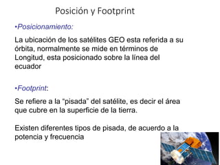 Posición y Footprint
•Posicionamiento:
La ubicación de los satélites GEO esta referida a su
órbita, normalmente se mide en términos de
Longitud, esta posicionado sobre la línea del
ecuador
•Footprint:
Se refiere a la “pisada” del satélite, es decir el área
que cubre en la superficie de la tierra.
Existen diferentes tipos de pisada, de acuerdo a la
potencia y frecuencia
 