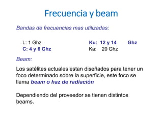 Frecuencia y beam
Bandas de frecuencias mas utilizadas:
L: 1 Ghz Ku: 12 y 14 Ghz
C: 4 y 6 Ghz Ka: 20 Ghz
Beam:
Los satélites actuales estan diseñados para tener un
foco determinado sobre la superficie, este foco se
llama beam o haz de radiación
Dependiendo del proveedor se tienen distintos
beams.
 