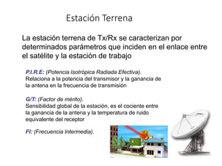Estación Terrena
La estación terrena de Tx/Rx se caracterizan por
determinados parámetros que inciden en el enlace entre
el satélite y la estación de trabajo
P.I.R.E: (Potencia Isotrópica Radiada Efectiva).
Relaciona a la potencia del transmisor y la ganancia de
la antena en la frecuencia de transmisión
G/T: (Factor de mérito).
Sensibilidad global de la estación, es el cociente entre
la ganancia de la antena y la temperatura de ruido
equivalente del receptor
FI: (Frecuencia Intermedia).
 