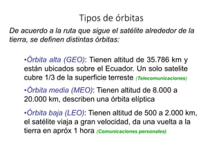 Tipos de órbitas
De acuerdo a la ruta que sigue el satélite alrededor de la
tierra, se definen distintas órbitas:
•Órbita alta (GEO): Tienen altitud de 35.786 km y
están ubicados sobre el Ecuador. Un solo satelite
cubre 1/3 de la superficie terreste (Telecomunicaciones)
•Órbita media (MEO): Tienen altitud de 8.000 a
20.000 km, describen una órbita elíptica
•Órbita baja (LEO): Tienen altitud de 500 a 2.000 km,
el satélite viaja a gran velocidad, da una vuelta a la
tierra en apróx 1 hora (Comunicaciones personales)
 