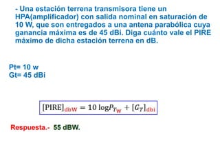 - Una estación terrena transmisora tiene un
HPA(amplificador) con salida nominal en saturación de
10 W, que son entregados a una antena parabólica cuya
ganancia máxima es de 45 dBi. Diga cuánto vale el PIRE
máximo de dicha estación terrena en dB.
Pt= 10 w
Gt= 45 dBi
 