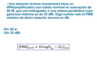 - Una estación terrena transmisora tiene un
HPA(amplificador) con salida nominal en saturación de
50 W, que son entregados a una antena parabólica cuya
ganancia máxima es de 35 dBi. Diga cuánto vale el PIRE
máximo de dicha estación terrena en dB.
Pt= 50 w
Gt= 35 dBi
 