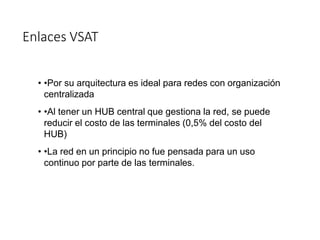 Enlaces VSAT
• •Por su arquitectura es ideal para redes con organización
centralizada
• •Al tener un HUB central que gestiona la red, se puede
reducir el costo de las terminales (0,5% del costo del
HUB)
• •La red en un principio no fue pensada para un uso
continuo por parte de las terminales.
 