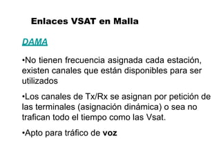 Enlaces VSAT en Malla
DAMA
•No tienen frecuencia asignada cada estación,
existen canales que están disponibles para ser
utilizados
•Los canales de Tx/Rx se asignan por petición de
las terminales (asignación dinámica) o sea no
trafican todo el tiempo como las Vsat.
•Apto para tráfico de voz
 