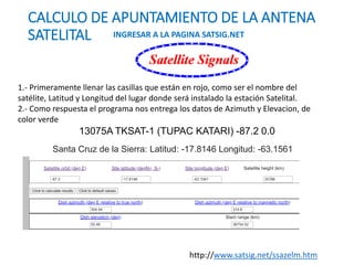 CALCULO DE APUNTAMIENTO DE LA ANTENA
SATELITAL INGRESAR A LA PAGINA SATSIG.NET
1.- Primeramente llenar las casillas que están en rojo, como ser el nombre del
satélite, Latitud y Longitud del lugar donde será instalado la estación Satelital.
2.- Como respuesta el programa nos entrega los datos de Azimuth y Elevacion, de
color verde
http://www.satsig.net/ssazelm.htm
13075A TKSAT-1 (TUPAC KATARI) -87.2 0.0
Santa Cruz de la Sierra: Latitud: -17.8146 Longitud: -63.1561
 