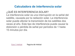 Casa | Intelsat
Calculadora de interferencia solar
¿QUÉ ES INTERFERENCIA SOLAR?
La interferencia solar es una interrupción en la señal del
satélite, causada por la radiación solar. La interferencia
solar puede afectar la transmisión de los satélites dos
veces al año. Este tipo de interferencia puede causar la
distorsión o pérdida de señal por períodos de 1 hasta
15 minutos por día.
Paguina de Intelsat
 
