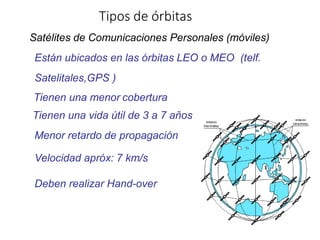 Tipos de órbitas
Satélites de Comunicaciones Personales (móviles)
Están ubicados en las órbitas LEO o MEO (telf.
Satelitales,GPS )
Tienen una menor cobertura
Tienen una vida útil de 3 a 7 años
Menor retardo de propagación
Velocidad apróx: 7 km/s
Deben realizar Hand-over
 