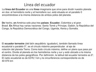 Línea del ecuador
La línea del Ecuador es una línea imaginaria que sirve para dividir nuestro planeta
en dos: el hemisferio norte y el hemisferio sur, está situada en el paralelo 0
encontrándose a la misma distancia de ambos polos del planeta.
De hecho, en América solo pisa tres países: Ecuador, Colombia y el gran
Brasil. En África hay varias naciones: Santo Tomé y Príncipe, Gabón, la República del
Congo, la República Democrática del Congo, Uganda, Kenia y Somalia.
El ecuador terrestre (del latín æquātōris: igualador), también llamado línea
ecuatorial o paralelo 0°, es el círculo máximo perpendicular al eje de
rotación del planeta Tierra. Como todo círculo máximo, define un plano que pasa por
el centro. Divide al planeta en los hemisferios norte y sur y está ubicado a la misma
distancia de los polos geográficos. Por definición, la latitud del ecuador terrestre es 0°.
El radio ecuatorial es de 6378,1 km y la circunferencia correspondiente es de
40 075 km
 