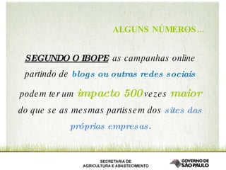 SEGUNDO O IBOPE   as campanhas online partindo de  blogs ou outras redes sociais  podem ter um  impacto   500   vezes   maior   do que se as mesmas partissem dos  sites das próprias empresas. ALGUNS NÚMEROS... 