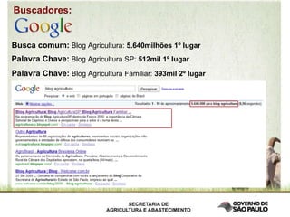 Busca comum:  Blog Agricultura:  5.640milhões 1º lugar   Palavra Chave:  Blog Agricultura SP:  512mil 1º lugar   Palavra Chave:  Blog Agricultura Familiar:  393mil 2º lugar Buscadores: 