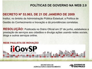 POLÍTICAS DE GOVERNO NA WEB 2.0 DECRETO Nº 53.963, DE 21 DE JANEIRO DE 2009 Institui, no âmbito da Administração Pública Estadual, a Política de Gestão do Conhecimento e Inovação e dá providências correlatas.  RESOLUÇÃO:   Publicada no   Diário Oficial em 27 de junho, estabelece a prestação de serviços aos cidadãos e divulga ações usando redes sociais, blogs e outros serviços online. REDE PAULISTA DE INOVAÇÃO 