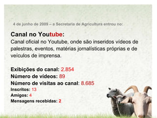 Canal no You tube : Canal oficial no Youtube, onde são inseridos vídeos de palestras, eventos, matérias jornalísticas próprias e de veículos de imprensa.  Exibições do canal:  2.854 Número de vídeos:   89 Número de visitas ao canal :  8.685  Inscritos:  13 Amigos:   4 Mensagens recebidas:  2 4 de junho de 2009 – a Secretaria de Agricultura entrou no: 
