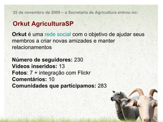 Orkut Orkut  é uma  rede social   com o objetivo de ajudar seus membros a criar novas amizades e manter relacionamentos Número de seguidores:  230 Vídeos inseridos:  13 Fotos : 7 + integração com Flickr Comentários:  10 Comunidades que participamos:  283 Orkut AgriculturaSP 25 de novembro de 2009 – a Secretaria de Agricultura entrou no: 