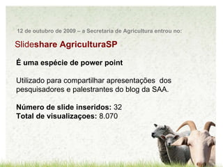 Slide share AgriculturaSP É uma espécie de power point  Utilizado para compartilhar apresentações  dos pesquisadores e palestrantes do blog da SAA. Número de slide inseridos:  32 Total de visualizaçoes:  8.070 12 de outubro de 2009 – a Secretaria de Agricultura entrou no: 