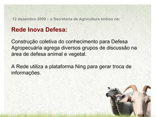 Rede Inova Defesa: Construção coletiva do conhecimento para Defesa Agropecuária agrega diversos grupos de discussão na área de defesa animal e vegetal. A Rede utiliza a plataforma Ning para gerar troca de informações . 12 dezembro 2009 – a Secretaria de Agricultura entrou no: 