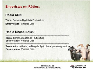 Entrevistas em Rádios: Rádio CBN: Tema:  Semana Digital da Fruticultura Entrevistado:  Vinicius Dias Rádio Unesp Bauru: ---------------------------------------------------------------------------------- Tema:  Semana Digital da Fruticultura Entrevistado:  Vinicius Dias ---------------------------------------------------------------------------------- Tema:  A importância do Blog da Agricultura  para o agricultor Entrevistado:  Vinicius Dias 