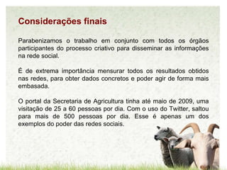 Considerações finais Parabenizamos o trabalho em conjunto com todos os órgãos participantes do processo criativo para disseminar as informações na rede social. É de extrema importância mensurar todos os resultados obtidos nas redes, para obter dados concretos e poder agir de forma mais embasada.  O portal da Secretaria de Agricultura tinha até maio de 2009, uma visitação de 25 a 60 pessoas por dia. Com o uso do Twitter, saltou para mais de 500 pessoas por dia. Esse é apenas um dos exemplos do poder das redes sociais . 
