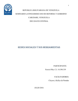 1
REPUBLICA BOLIVARIANA DE VENEZUELA
SEMINARIO LATINOAMERICANO DE REFORMA Y GOBIERNO
CABUDARE, VENEZUELA
DECANATO CENTRAL
Redes Sociales y sus Herramientas
PARTICIPANTE:
Fercris Piña. C.I. 14.398.339
FACILITADORES:
Cleyser y Kellyx de Paradas
JULIO 2016
 
