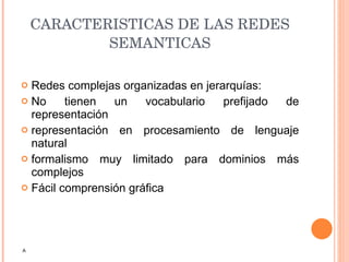 CARACTERISTICAS DE LAS REDES SEMANTICAS Redes complejas organizadas en jerarquías: No tienen un vocabulario prefijado de representación representación en procesamiento de lenguaje natural formalismo muy limitado para dominios más complejos Fácil comprensión gráfica A 