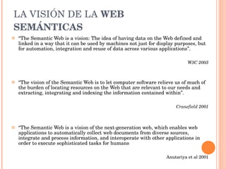 LA VISIÓN DE LA  WEB SEMÁNTICAS “ The Semantic Web is a vision: The idea of having data on the Web defined and linked in a way that it can be used by machines not just for display purposes, but for automation, integration and reuse of data across various applications”. W3C 2003 “ The vision of the Semantic Web is to let computer software relieve us of much of the burden of locating resources on the Web that are relevant to our needs and extracting, integrating and indexing the information contained within”. Cranefield 2001 “ The Semantic Web is a vision of the next-generation web, which enables web applications to automatically collect web documents from diverse sources, integrate and process information, and interoperate with other applications in order to execute sophisticated tasks for humans Anutariya et al 2001 