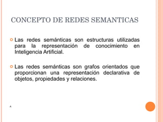 CONCEPTO DE REDES SEMANTICAS Las redes semánticas son estructuras utilizadas para la representación de conocimiento en Inteligencia Artificial. Las redes semánticas son grafos orientados que proporcionan una representación declarativa de objetos, propiedades y relaciones.  A 