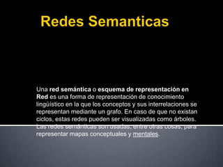 Una red semántica o esquema de representación en
Red es una forma de representación de conocimiento
lingüístico en la que los conceptos y sus interrelaciones se
representan mediante un grafo. En caso de que no existan
ciclos, estas redes pueden ser visualizadas como árboles.
Las redes semánticas son usadas, entre otras cosas, para
representar mapas conceptuales y mentales.
 