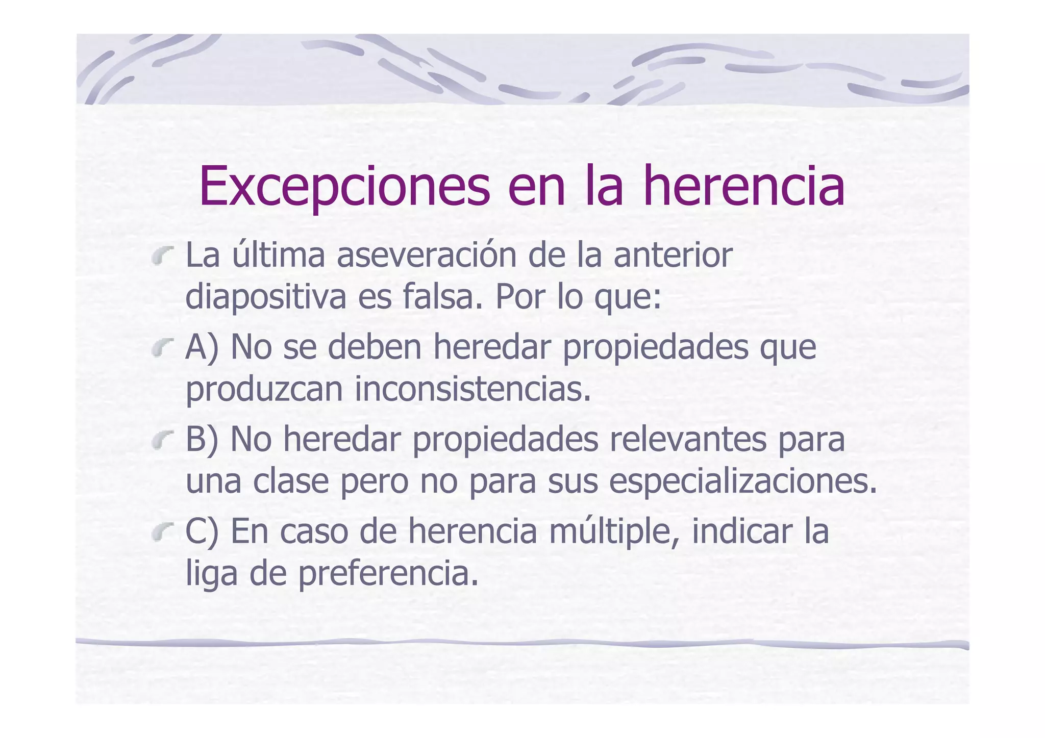 Excepciones en la herencia
La última aseveración de la anterior
diapositiva es falsa. Por lo que:
A) No se deben heredar propiedades que
produzcan inconsistencias.
B) No heredar propiedades relevantes para
una clase pero no para sus especializaciones.
C) En caso de herencia múltiple, indicar la
liga de preferencia.
 