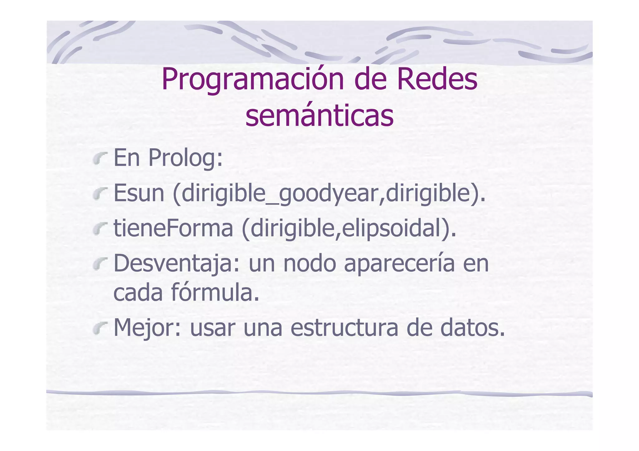 Programación de Redes
semánticas
En Prolog:
Esun (dirigible_goodyear,dirigible).
tieneForma (dirigible,elipsoidal).
Desventaja: un nodo aparecería en
cada fórmula.
Mejor: usar una estructura de datos.
 