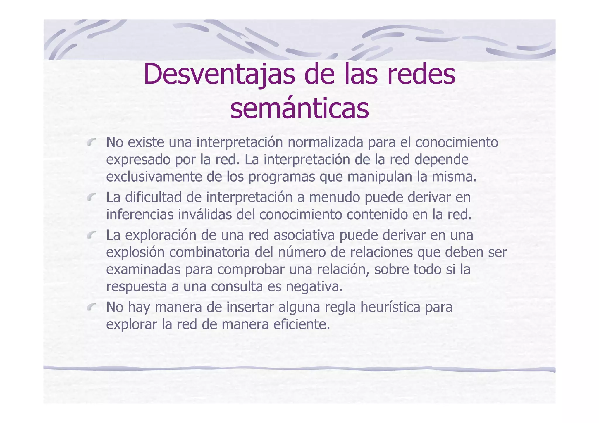 Desventajas de las redes
semánticas
No existe una interpretación normalizada para el conocimiento
expresado por la red. La interpretación de la red depende
exclusivamente de los programas que manipulan la misma.
La dificultad de interpretación a menudo puede derivar en
inferencias inválidas del conocimiento contenido en la red.
La exploración de una red asociativa puede derivar en una
explosión combinatoria del número de relaciones que deben ser
examinadas para comprobar una relación, sobre todo si la
respuesta a una consulta es negativa.
No hay manera de insertar alguna regla heurística para
explorar la red de manera eficiente.
 