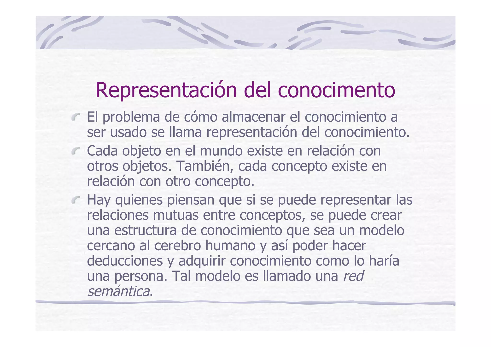 Representación del conocimento
El problema de cómo almacenar el conocimiento a
ser usado se llama representación del conocimiento.
Cada objeto en el mundo existe en relación con
otros objetos. También, cada concepto existe en
relación con otro concepto.
Hay quienes piensan que si se puede representar las
relaciones mutuas entre conceptos, se puede crear
una estructura de conocimiento que sea un modelo
cercano al cerebro humano y así poder hacer
deducciones y adquirir conocimiento como lo haría
una persona. Tal modelo es llamado una red
semántica.
 