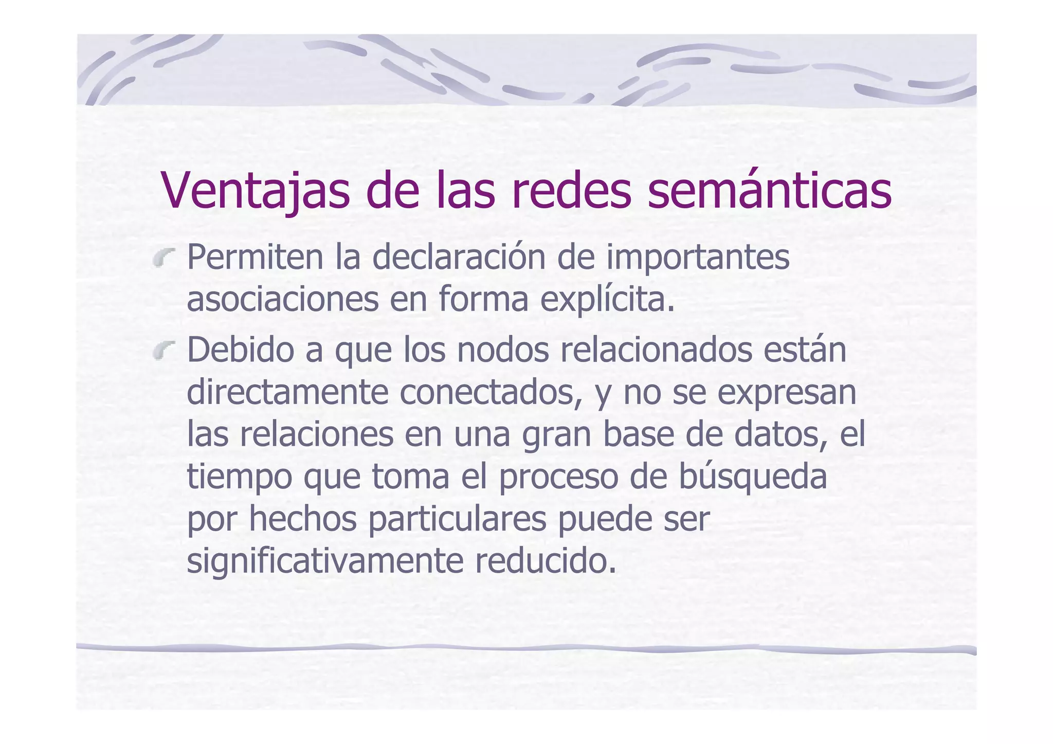 Ventajas de las redes semánticas
Permiten la declaración de importantes
asociaciones en forma explícita.
Debido a que los nodos relacionados están
directamente conectados, y no se expresan
las relaciones en una gran base de datos, el
tiempo que toma el proceso de búsqueda
por hechos particulares puede ser
significativamente reducido.
 