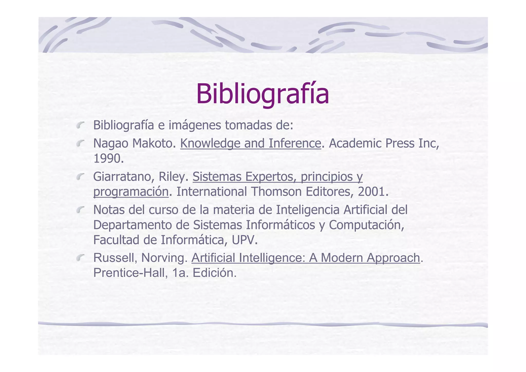 Bibliografía
Bibliografía e imágenes tomadas de:
Nagao Makoto. Knowledge and Inference. Academic Press Inc,
1990.
Giarratano, Riley. Sistemas Expertos, principios y
programación. International Thomson Editores, 2001.
Notas del curso de la materia de Inteligencia Artificial del
Departamento de Sistemas Informáticos y Computación,
Facultad de Informática, UPV.
Russell, Norving. Artificial Intelligence: A Modern Approach.
Prentice-Hall, 1a. Edición.
 